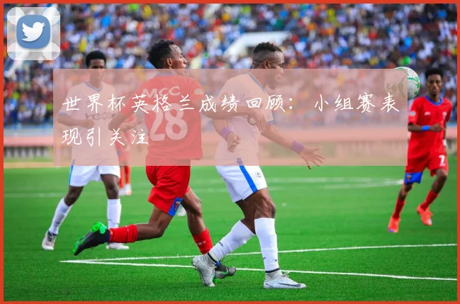 世界杯英格兰成绩回顾：小组赛表现引关注