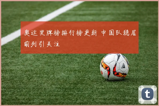 奥运奖牌榜排行榜更新 中国队稳居前列引关注
