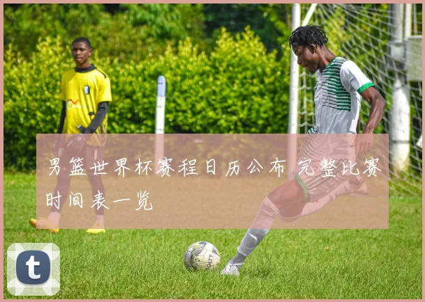 男篮世界杯赛程日历公布 完整比赛时间表一览