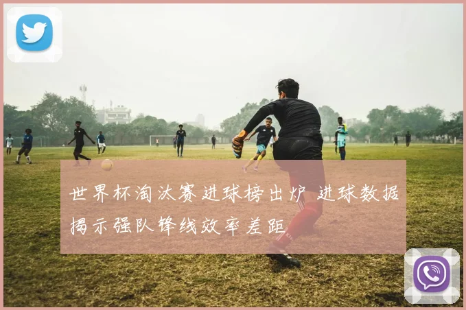 世界杯淘汰赛进球榜出炉 进球数据揭示强队锋线效率差距