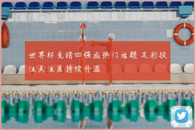 世界杯竞猜四强成热门话题 足彩投注关注度持续升温