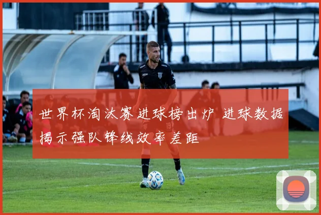 世界杯淘汰赛进球榜出炉 进球数据揭示强队锋线效率差距
