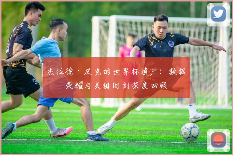 杰拉德·皮克的世界杯遗产：数据、荣耀与关键时刻深度回顾