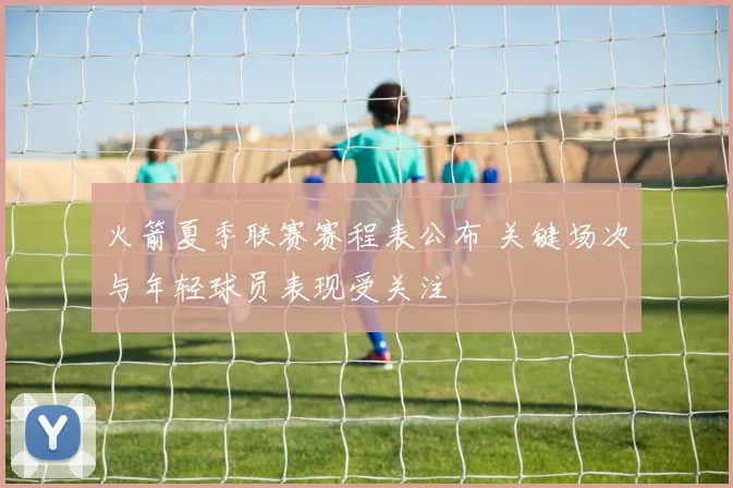 火箭夏季联赛赛程表公布 关键场次与年轻球员表现受关注