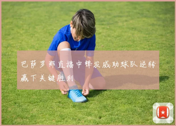 巴萨罗那直播中锋发威助球队逆转赢下关键胜利
