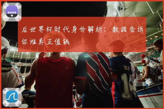 后世界杯时代身价解析：数据告诉你谁真正值钱