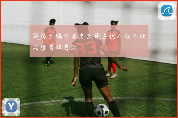 英格兰瑞典历史交锋占优八战不败延续晋级悬念