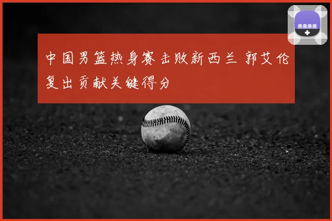 中国男篮热身赛击败新西兰 郭艾伦复出贡献关键得分