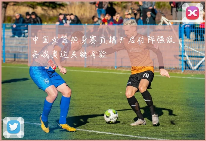 中国女篮热身赛直播开启对阵强敌备战奥运关键考验