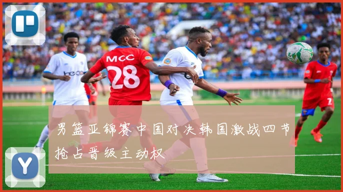 男篮亚锦赛中国对决韩国激战四节抢占晋级主动权