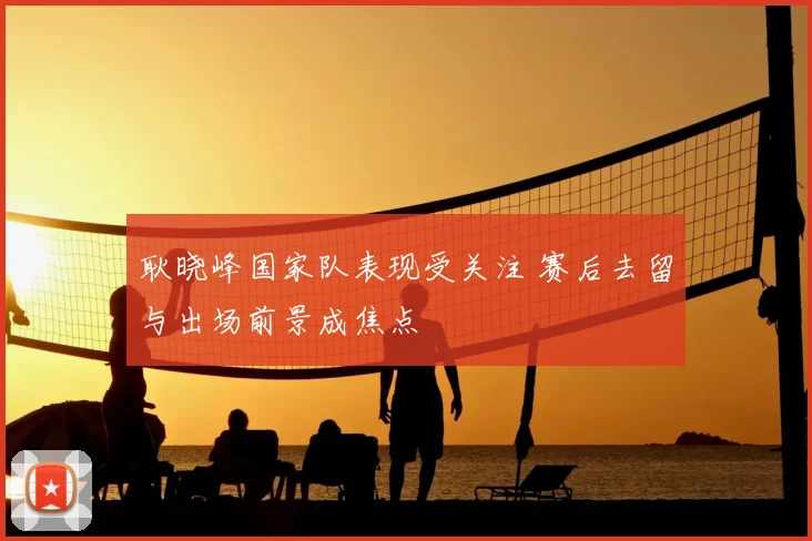 耿晓峰国家队表现受关注 赛后去留与出场前景成焦点