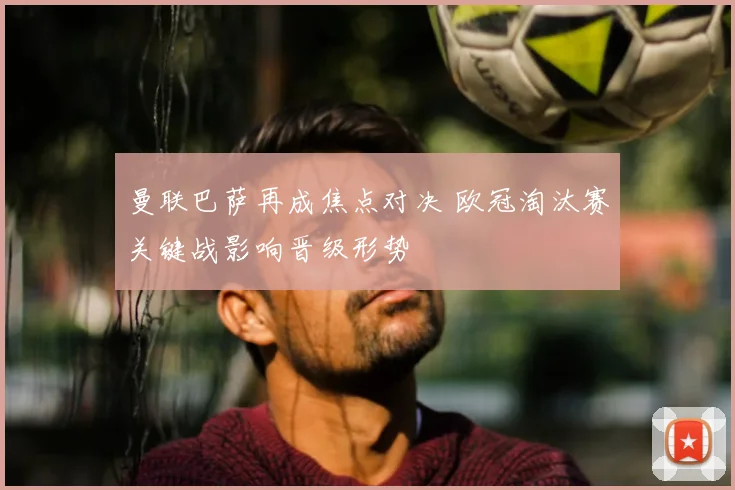 曼联巴萨再成焦点对决 欧冠淘汰赛关键战影响晋级形势