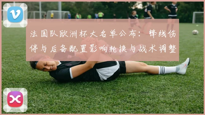 法国队欧洲杯大名单公布：锋线伤停与后备配置影响轮换与战术调整
