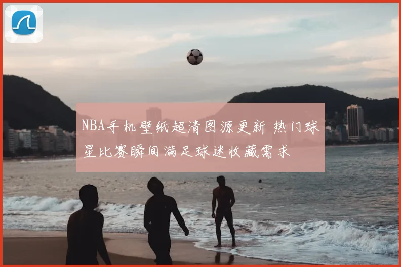 NBA手机壁纸超清图源更新 热门球星比赛瞬间满足球迷收藏需求