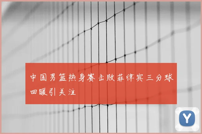 中国男篮热身赛击败菲律宾三分球回暖引关注