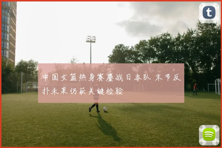 中国女篮热身赛鏖战日本队 末节反扑未果仍获关键检验