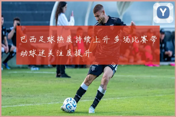 巴西足球热度持续上升 多场比赛带动球迷关注度提升