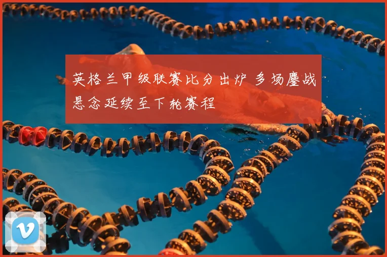 英格兰甲级联赛比分出炉 多场鏖战悬念延续至下轮赛程