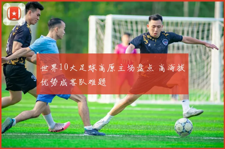 世界10大足球高原主场盘点 高海拔优势成客队难题