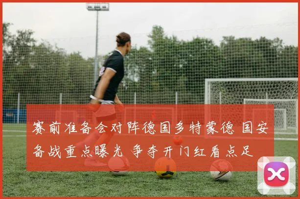赛前准备会对阵德国多特蒙德 国安备战重点曝光 争夺开门红看点足
