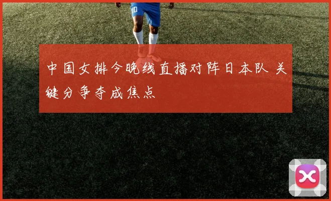 中国女排今晚线直播对阵日本队 关键分争夺成焦点