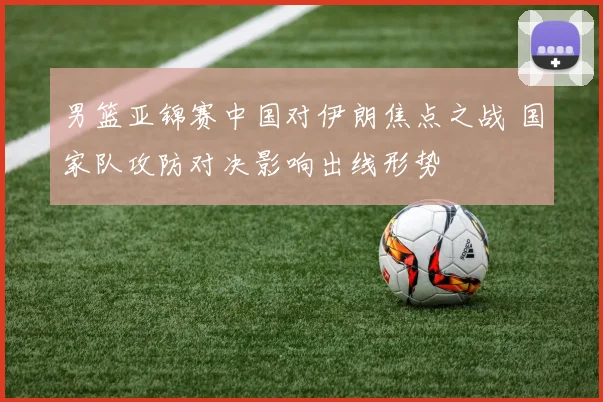 男篮亚锦赛中国对伊朗焦点之战 国家队攻防对决影响出线形势