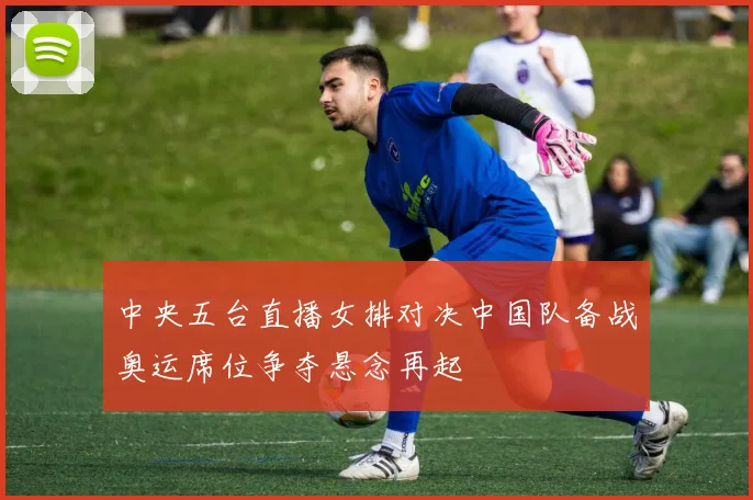 中央五台直播女排对决中国队备战奥运席位争夺悬念再起