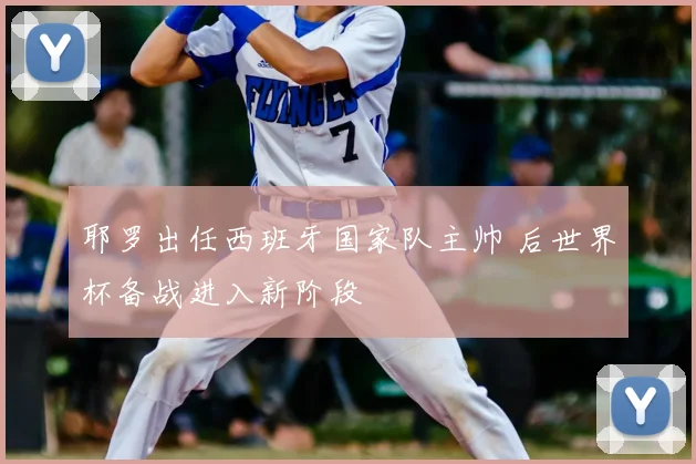 耶罗出任西班牙国家队主帅 后世界杯备战进入新阶段