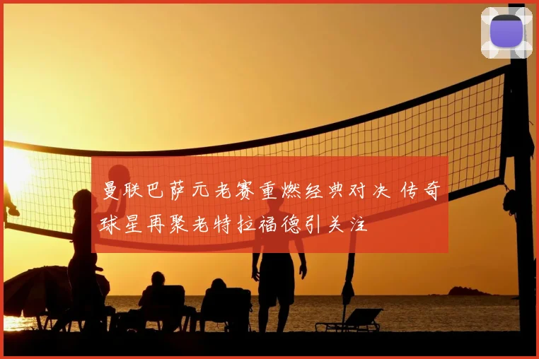 曼联巴萨元老赛重燃经典对决 传奇球星再聚老特拉福德引关注