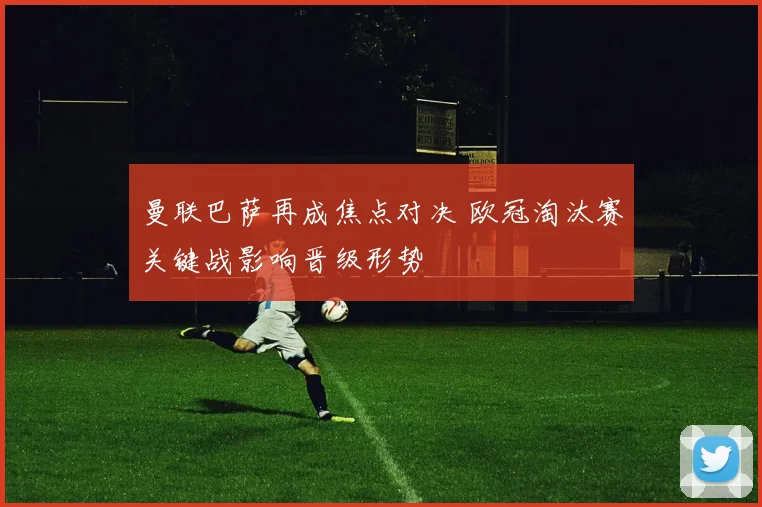 曼联巴萨再成焦点对决 欧冠淘汰赛关键战影响晋级形势