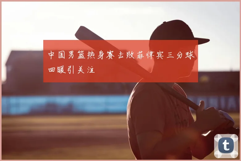 中国男篮热身赛击败菲律宾三分球回暖引关注