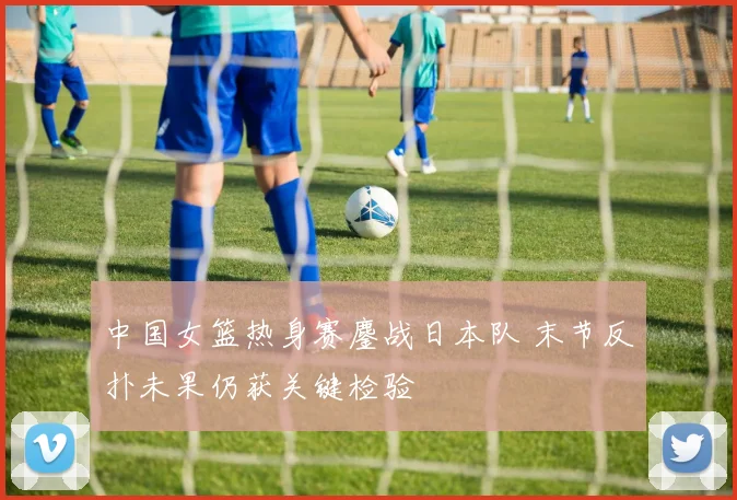 中国女篮热身赛鏖战日本队 末节反扑未果仍获关键检验