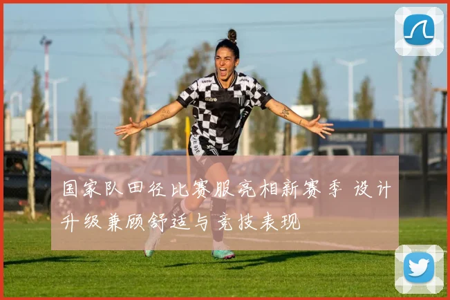 国家队田径比赛服亮相新赛季 设计升级兼顾舒适与竞技表现