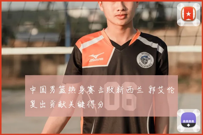 中国男篮热身赛击败新西兰 郭艾伦复出贡献关键得分
