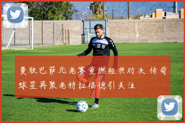 曼联巴萨元老赛重燃经典对决 传奇球星再聚老特拉福德引关注