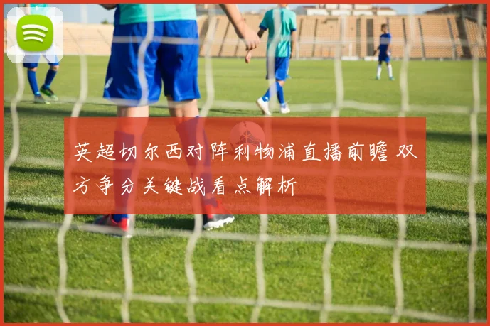 英超切尔西对阵利物浦直播前瞻 双方争分关键战看点解析