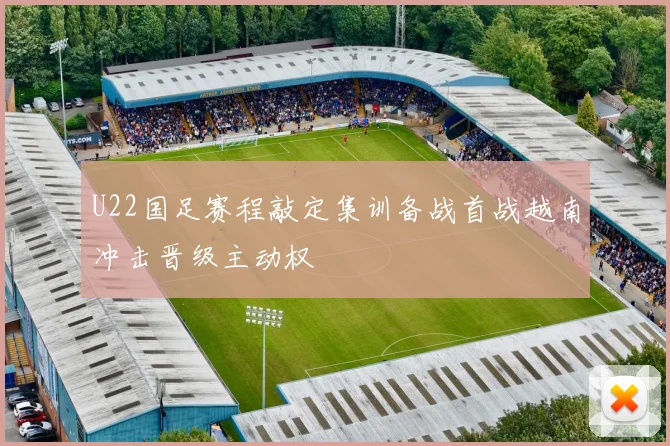 U22国足赛程敲定集训备战首战越南冲击晋级主动权