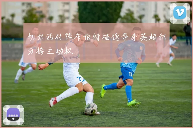 切尔西对阵布伦特福德争夺英超积分榜主动权