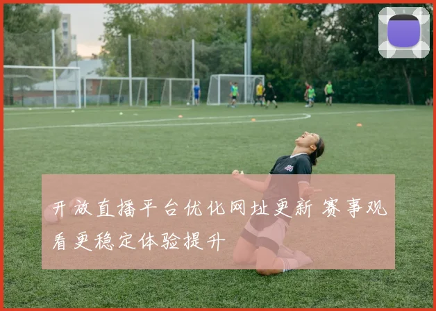 开放直播平台优化网址更新 赛事观看更稳定体验提升