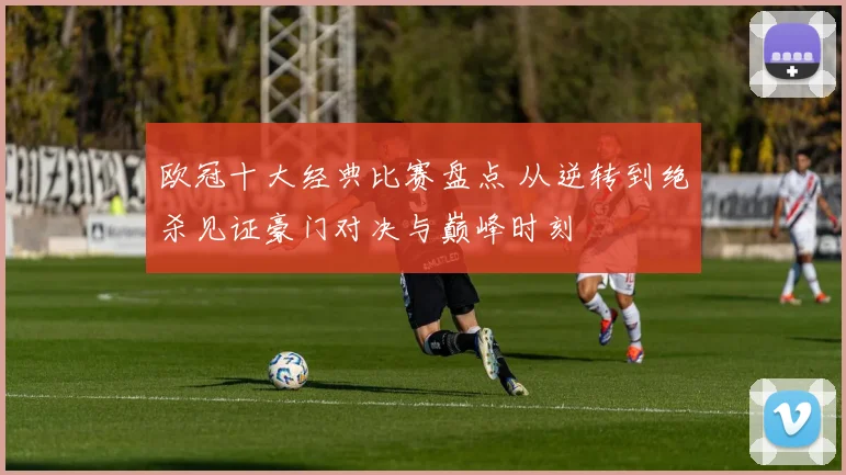 欧冠十大经典比赛盘点 从逆转到绝杀见证豪门对决与巅峰时刻