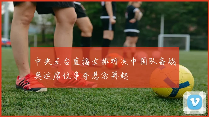 中央五台直播女排对决中国队备战奥运席位争夺悬念再起
