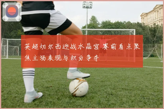 英超切尔西迎战水晶宫 赛前看点聚焦主场表现与积分争夺